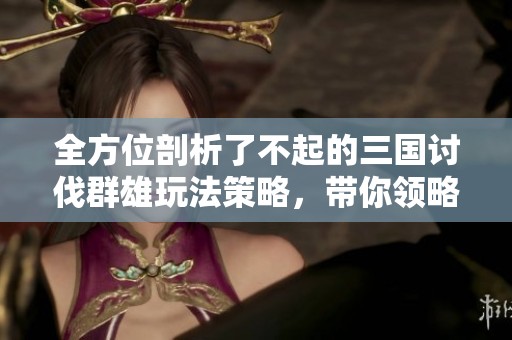 全方位剖析了不起的三国讨伐群雄玩法策略，带你领略精彩游戏体验