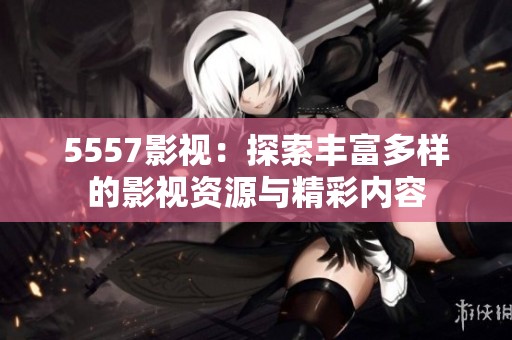 5557影视：探索丰富多样的影视资源与精彩内容