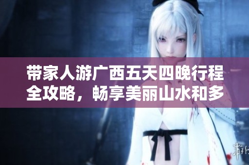 带家人游广西五天四晚行程全攻略，畅享美丽山水和多元文化体验