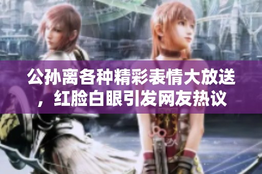 公孙离各种精彩表情大放送，红脸白眼引发网友热议
