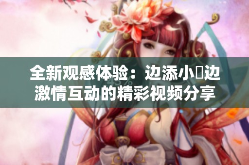 全新观感体验：边添小泬边激情互动的精彩视频分享