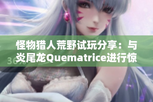 怪物猎人荒野试玩分享：与炎尾龙Quematrice进行惊险对决的冒险体验