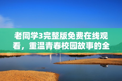 老同学3完整版免费在线观看，重温青春校园故事的全新体验