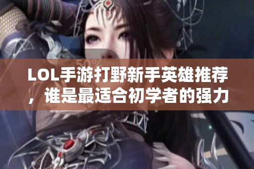 LOL手游打野新手英雄推荐，谁是最适合初学者的强力选择？