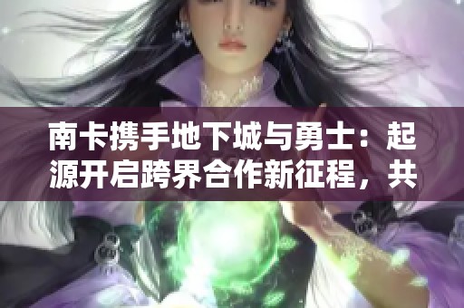 南卡携手地下城与勇士：起源开启跨界合作新征程，共创梦想与冒险的新体验