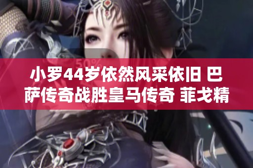 小罗44岁依然风采依旧 巴萨传奇战胜皇马传奇 菲戈精彩进球印证传奇魅力