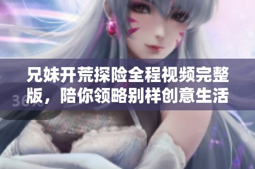 兄妹开荒探险全程视频完整版，陪你领略别样创意生活