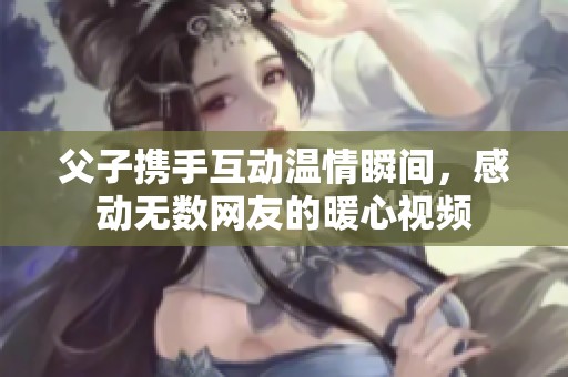 父子携手互动温情瞬间，感动无数网友的暖心视频