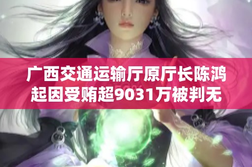 广西交通运输厅原厅长陈鸿起因受贿超9031万被判无期徒刑引发社会关注