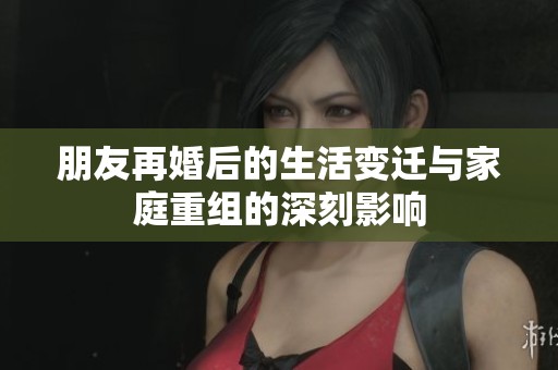 朋友再婚后的生活变迁与家庭重组的深刻影响