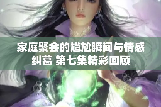 家庭聚会的尴尬瞬间与情感纠葛 第七集精彩回顾
