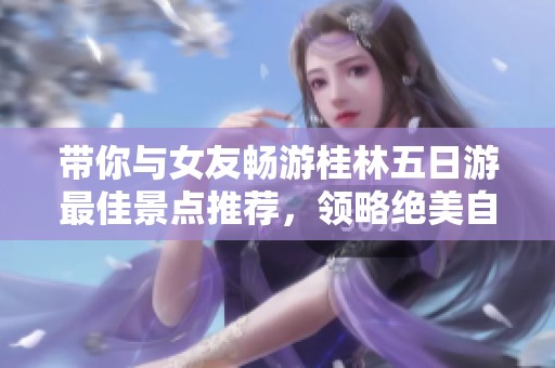 带你与女友畅游桂林五日游最佳景点推荐，领略绝美自然风光与浪漫之旅