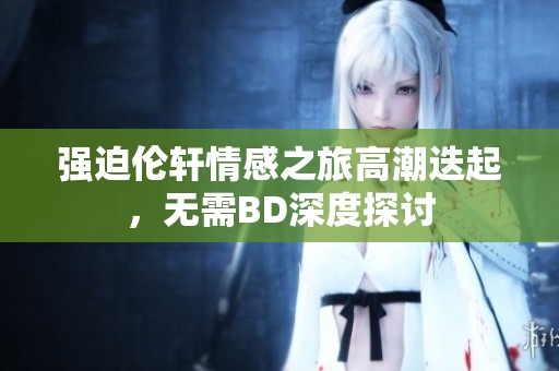 强迫伦轩情感之旅高潮迭起，无需BD深度探讨