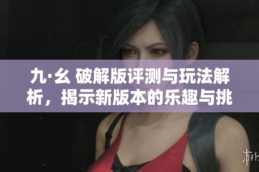 九·幺 破解版评测与玩法解析，揭示新版本的乐趣与挑战