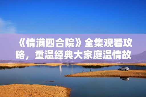 《情满四合院》全集观看攻略，重温经典大家庭温情故事