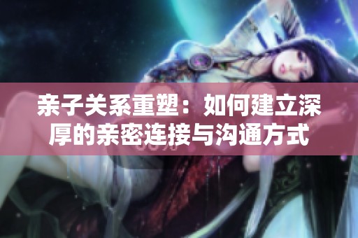 亲子关系重塑：如何建立深厚的亲密连接与沟通方式