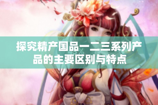 探究精产国品一二三系列产品的主要区别与特点