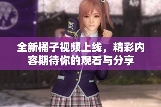 全新橘子视频上线，精彩内容期待你的观看与分享