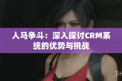 人马争斗：深入探讨CRM系统的优势与挑战