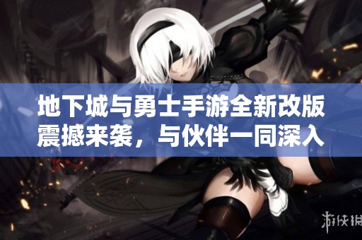 地下城与勇士手游全新改版震撼来袭，与伙伴一同深入探险无尽深渊新版本来临！