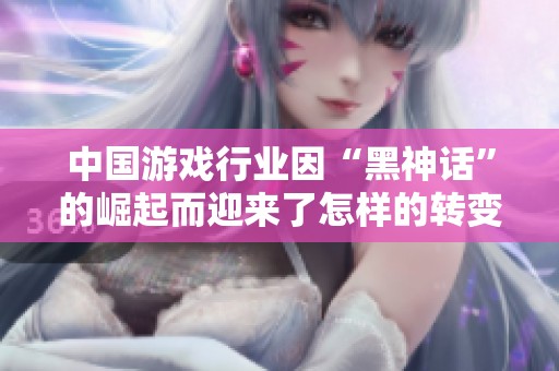 中国游戏行业因“黑神话”的崛起而迎来了怎样的转变与启示分析