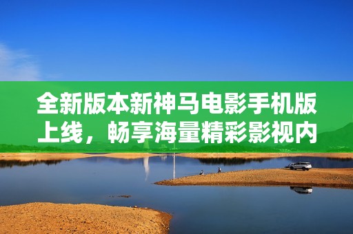 全新版本新神马电影手机版上线，畅享海量精彩影视内容