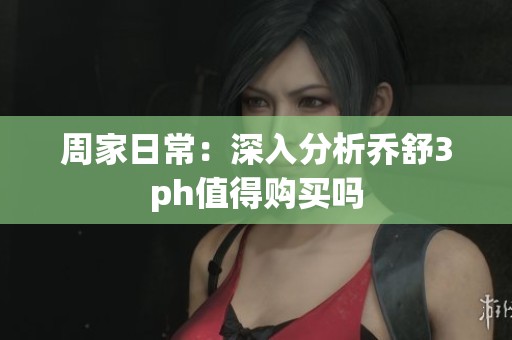 周家日常：深入分析乔舒3ph值得购买吗