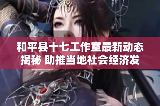 和平县十七工作室最新动态揭秘 助推当地社会经济发展全景分析