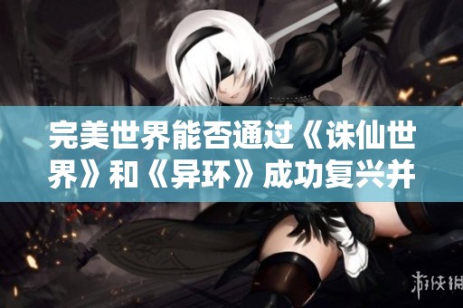 完美世界能否通过《诛仙世界》和《异环》成功复兴并重返游戏市场的顶尖地位