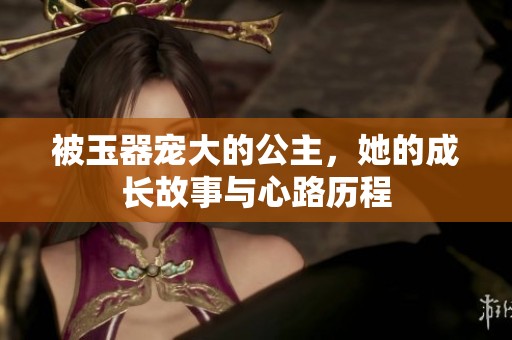 被玉器宠大的公主，她的成长故事与心路历程