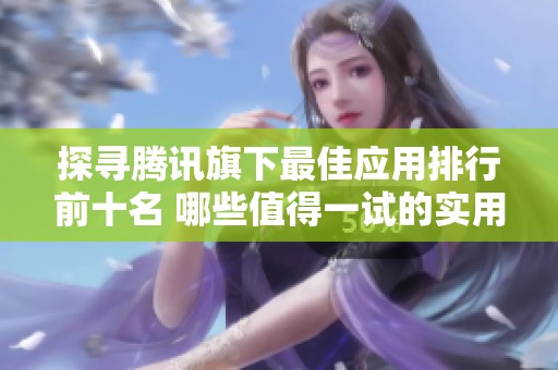 探寻腾讯旗下最佳应用排行前十名 哪些值得一试的实用工具推荐