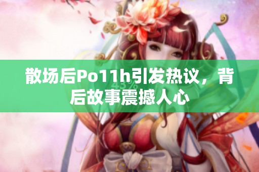 散场后Po11h引发热议，背后故事震撼人心