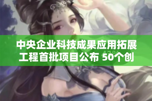 中央企业科技成果应用拓展工程首批项目公布 50个创新项目亮相助力科技发展