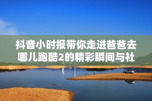 抖音小时报带你走进爸爸去哪儿跑酷2的精彩瞬间与社会新闻分析