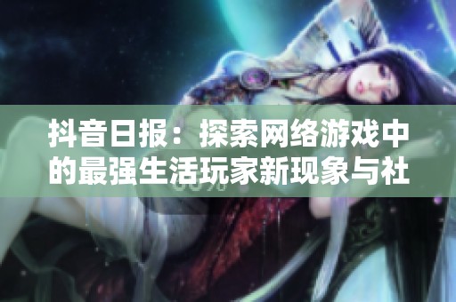 抖音日报：探索网络游戏中的最强生活玩家新现象与社会影响