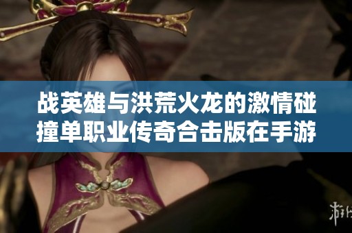 战英雄与洪荒火龙的激情碰撞单职业传奇合击版在手游派网揭秘玩家新乐趣
