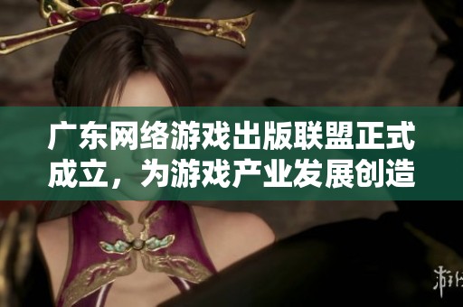 广东网络游戏出版联盟正式成立，为游戏产业发展创造新机遇与协作平台