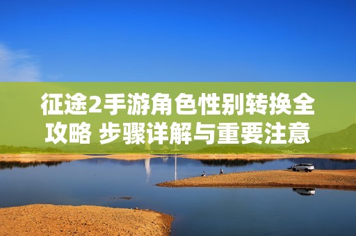 征途2手游角色性别转换全攻略 步骤详解与重要注意事项分享
