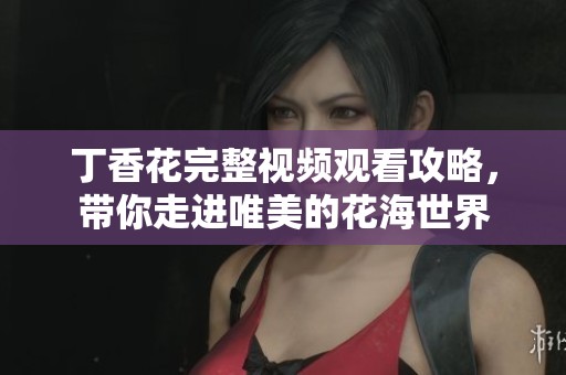 丁香花完整视频观看攻略，带你走进唯美的花海世界