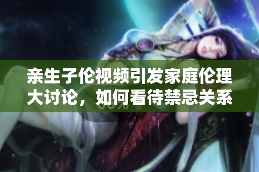 亲生子伦视频引发家庭伦理大讨论，如何看待禁忌关系？