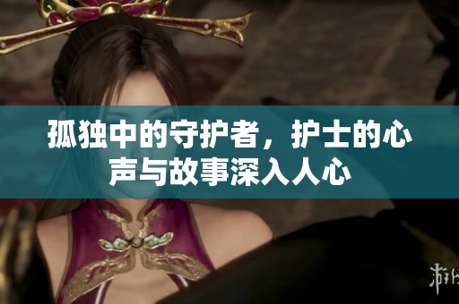 孤独中的守护者，护士的心声与故事深入人心