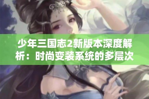 少年三国志2新版本深度解析：时尚变装系统的多层次玩法与意义揭秘