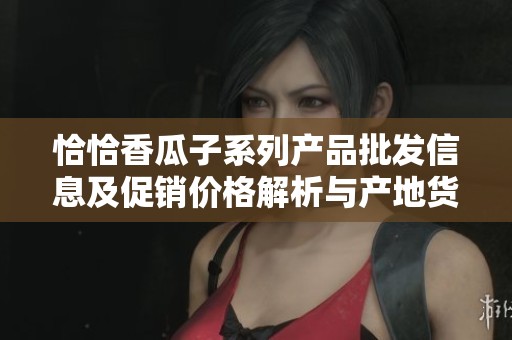 恰恰香瓜子系列产品批发信息及促销价格解析与产地货源介绍