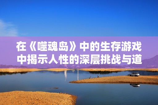 在《噬魂岛》中的生存游戏中揭示人性的深层挑战与道德困境