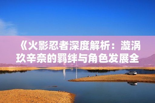 《火影忍者深度解析：漩涡玖辛奈的羁绊与角色发展全揭秘》