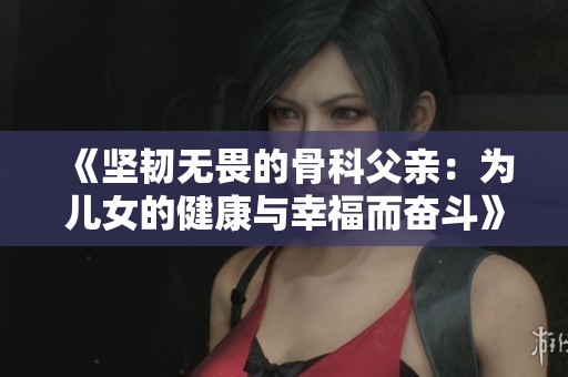《坚韧无畏的骨科父亲：为儿女的健康与幸福而奋斗》