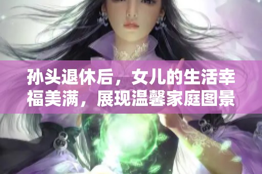 孙头退休后，女儿的生活幸福美满，展现温馨家庭图景