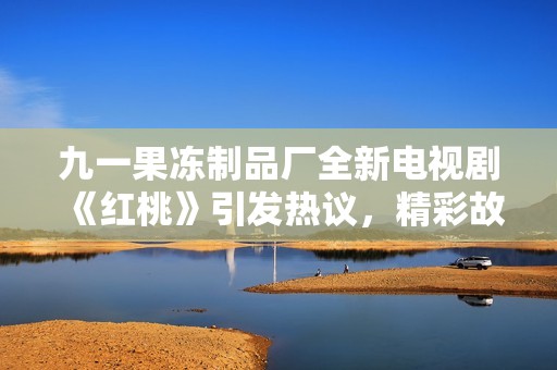 九一果冻制品厂全新电视剧《红桃》引发热议，精彩故事不容错过