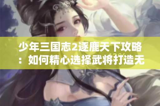 少年三国志2逐鹿天下攻略：如何精心选择武将打造无敌阵容的全方位指南