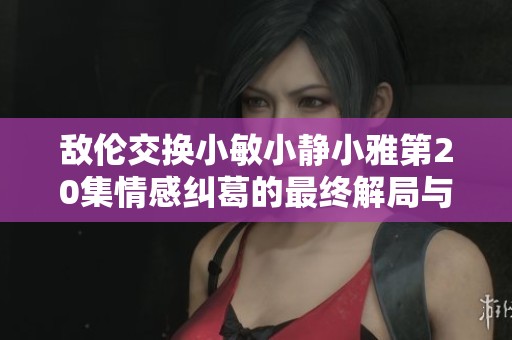 敌伦交换小敏小静小雅第20集情感纠葛的最终解局与抉择